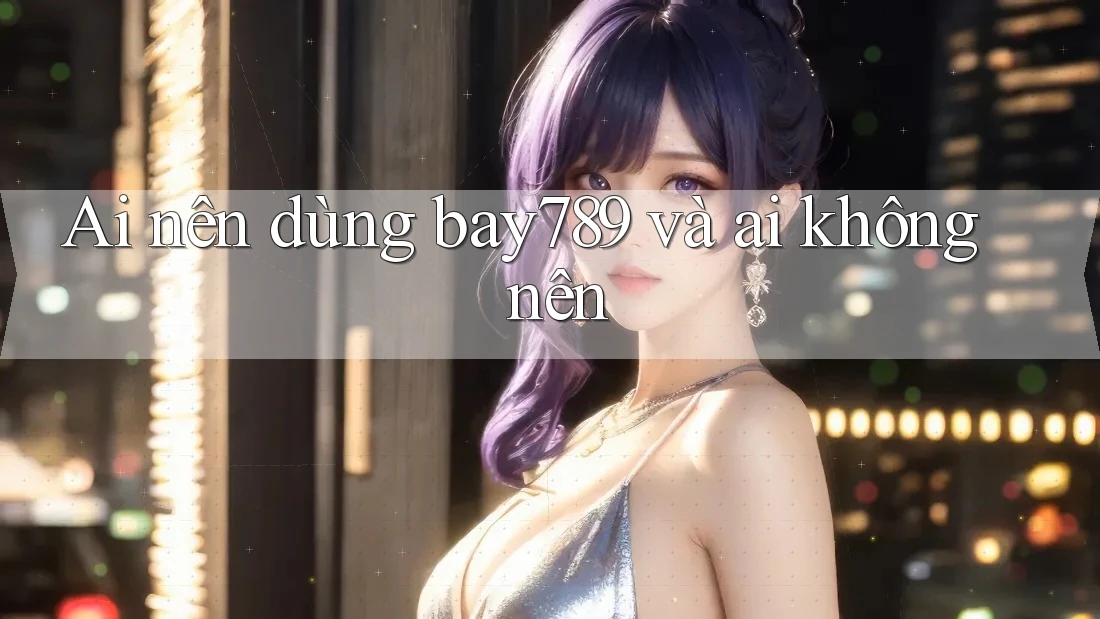 Ai nên dùng bay789 và ai không nên Ai nên dùng bay789 và ai không nên