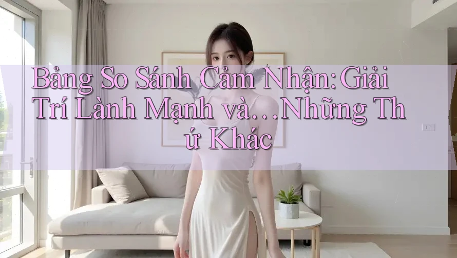 Bảng So Sánh Cảm Nhận: Giải Trí Lành Mạnh và… Những Thứ Khác