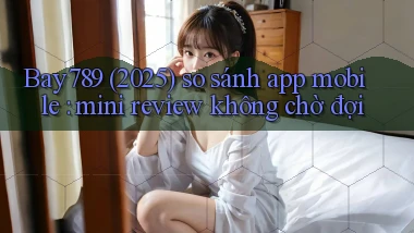 Bay789 (2025) so sánh app mobile mini review không chờ đợi