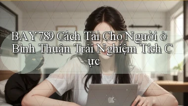 bay789 cách tải cho người ở Bình Thuận trải nghiệm tích cực