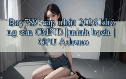 Bay789 cập nhật 2026 không cần CMND minh bạch GPU Adreno
