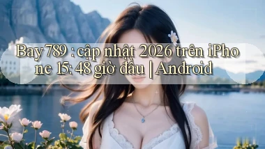Bay789 cập nhật 2026 trên iPhone 15 48 giờ đầu Android