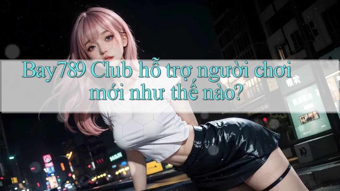 Bay789 Club hỗ trợ người chơi mới như thế nào? Bay789 Club hỗ trợ người chơi mới như thế nào?