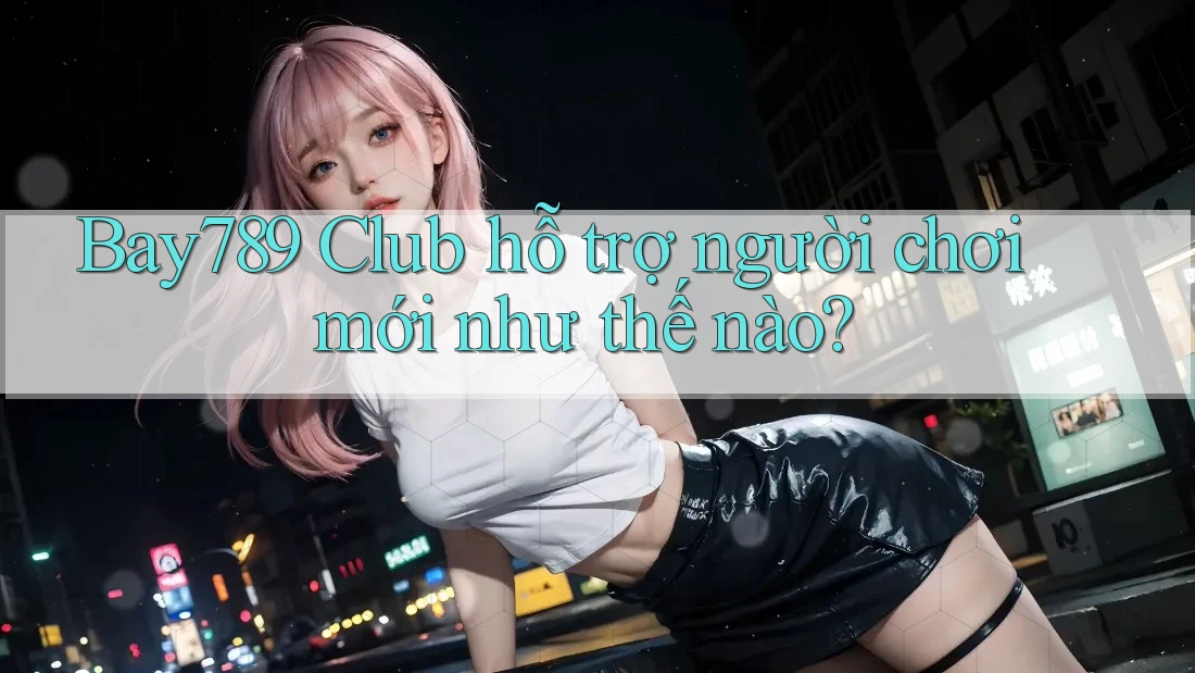 Bay789 Club hỗ trợ người chơi mới như thế nào?
