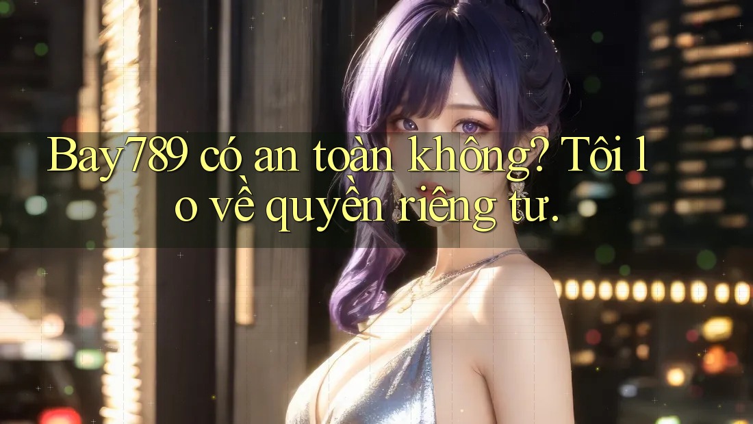 Bay789 có an toàn không? Tôi lo về quyền riêng tư.