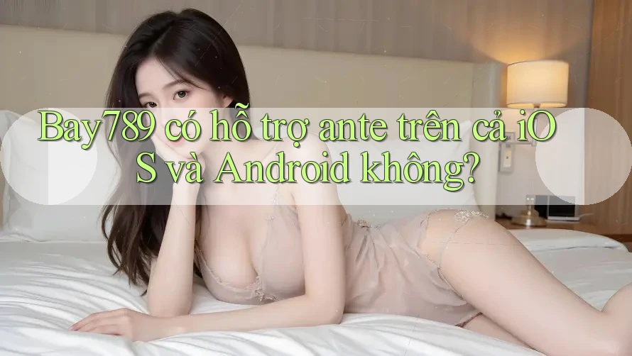 Bay789 có hỗ trợ ante trên cả iOS và Android không?