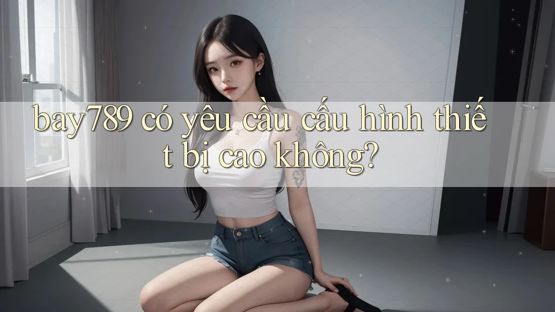 bay789 có yêu cầu cấu hình thiết bị cao không?