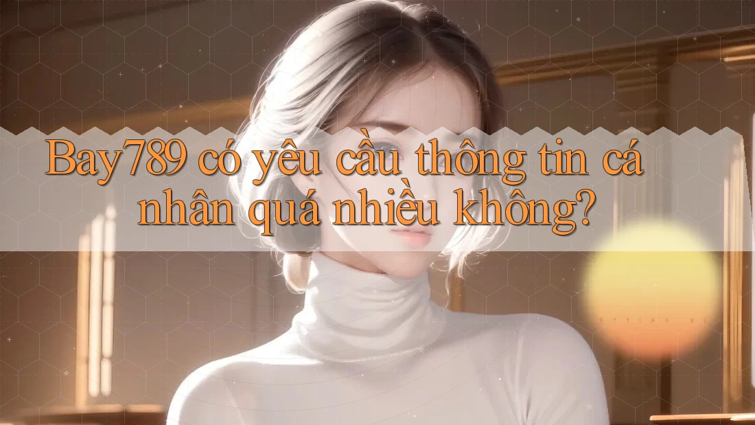 Bay789 có yêu cầu thông tin cá nhân quá nhiều không?