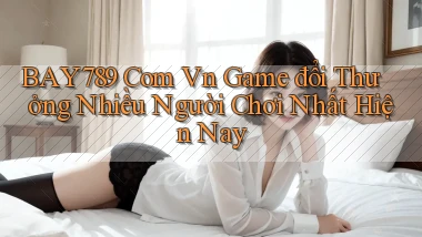 bay789 com vn game đổi thưởng nhiều người chơi nhất hiện nay