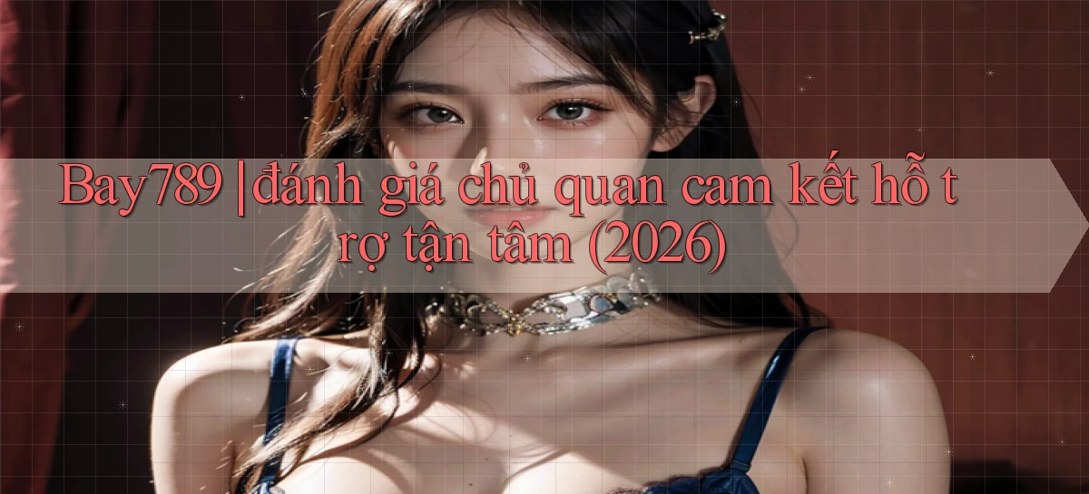 Bay789 đánh giá chủ quan cam kết hỗ trợ tận tâm (2026)