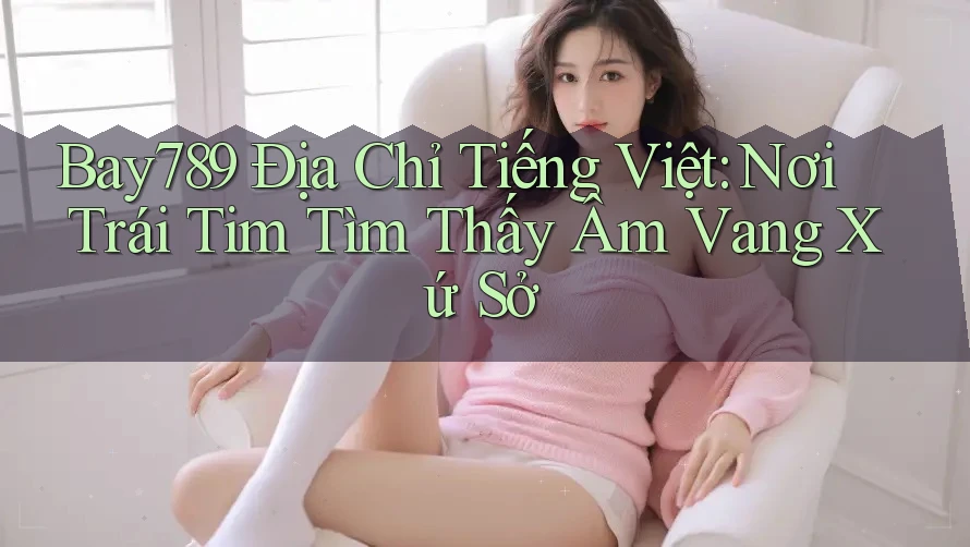 Bay789 Địa Chỉ Tiếng Việt: Nơi Trái Tim Tìm Thấy Âm Vang Xứ Sở Bay789 Địa Chỉ Tiếng Việt: Nơi Trái Tim Tìm Thấy Âm Vang Xứ Sở