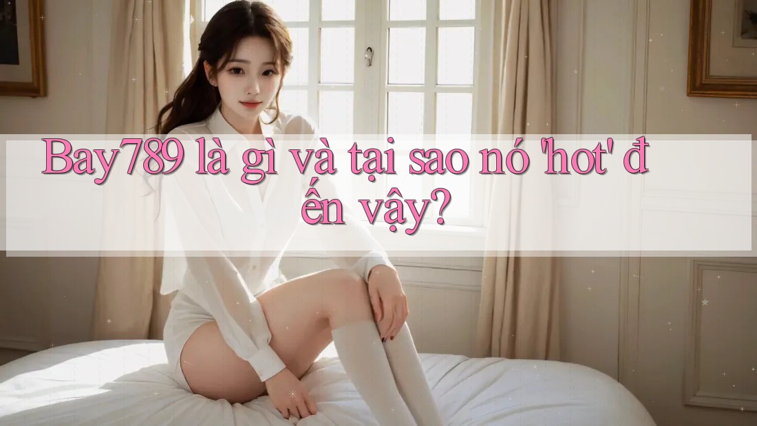 Bay789 là gì và tại sao nó 'hot' đến vậy?