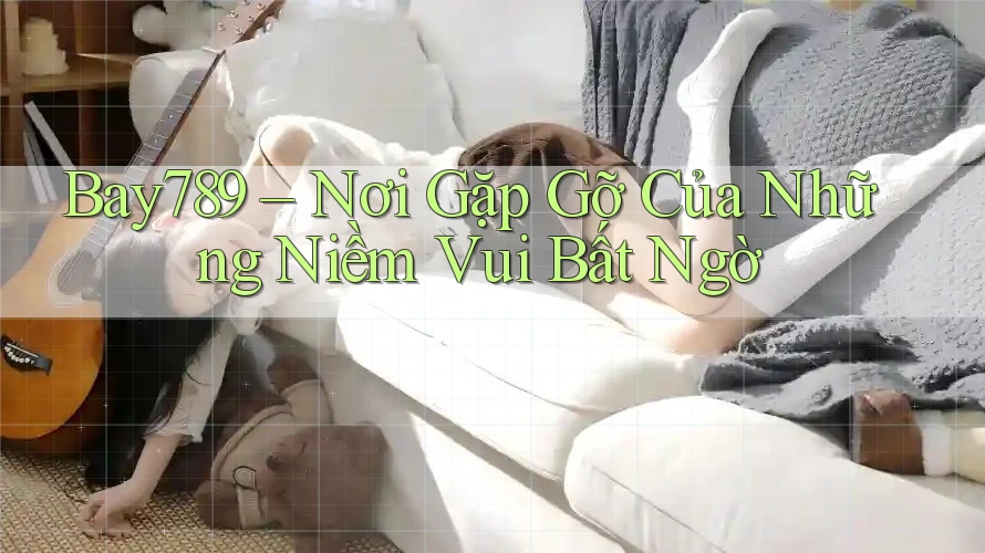 Bay789 – Nơi Gặp Gỡ Của Những Niềm Vui Bất Ngờ