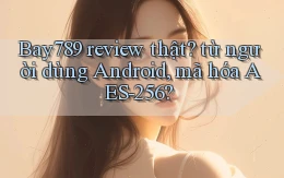 Bay789 review thật từ người dùng Android, mã hóa AES 256