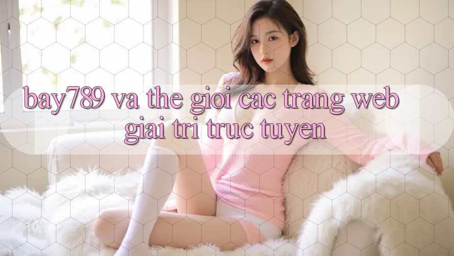 “Bay789” và Thế Giới Các Trang Web Giải Trí Trực Tuyến “Bay789” và Thế Giới Các Trang Web Giải Trí Trực Tuyến