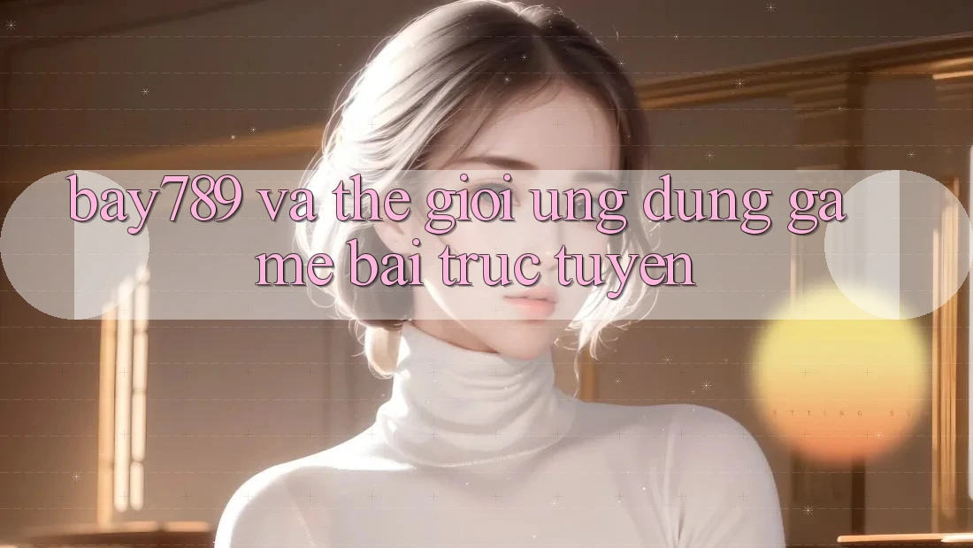 “Bay789” và thế giới ứng dụng game bài trực tuyến