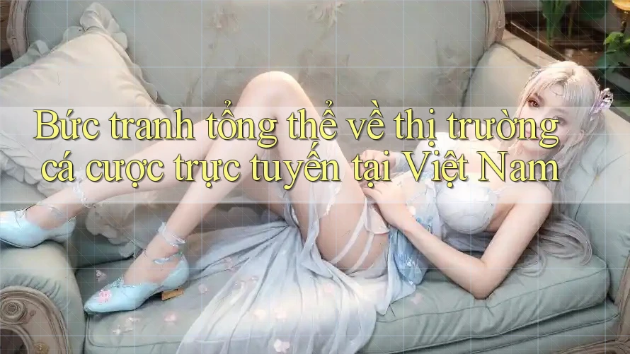 Bức tranh tổng thể về thị trường cá cược trực tuyến tại Việt Nam Bức tranh tổng thể về thị trường cá cược trực tuyến tại Việt Nam