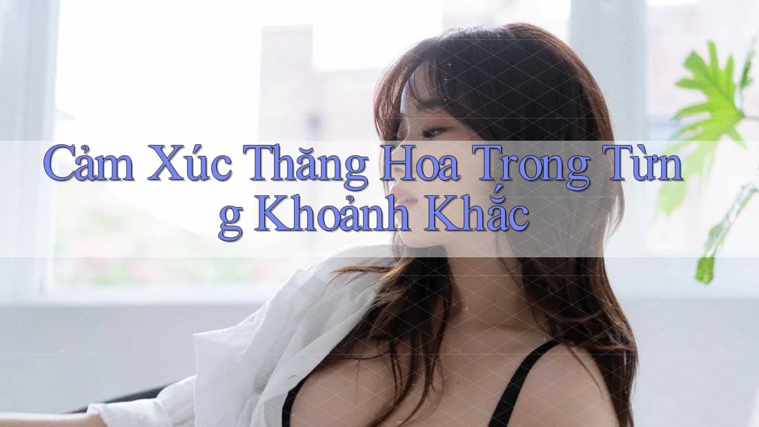 Cảm Xúc Thăng Hoa Trong Từng Khoảnh Khắc Cảm Xúc Thăng Hoa Trong Từng Khoảnh Khắc