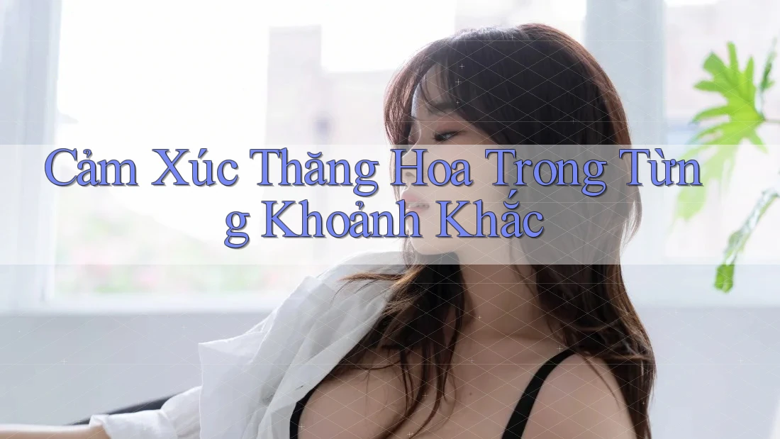 Cảm Xúc Thăng Hoa Trong Từng Khoảnh Khắc Cảm Xúc Thăng Hoa Trong Từng Khoảnh Khắc