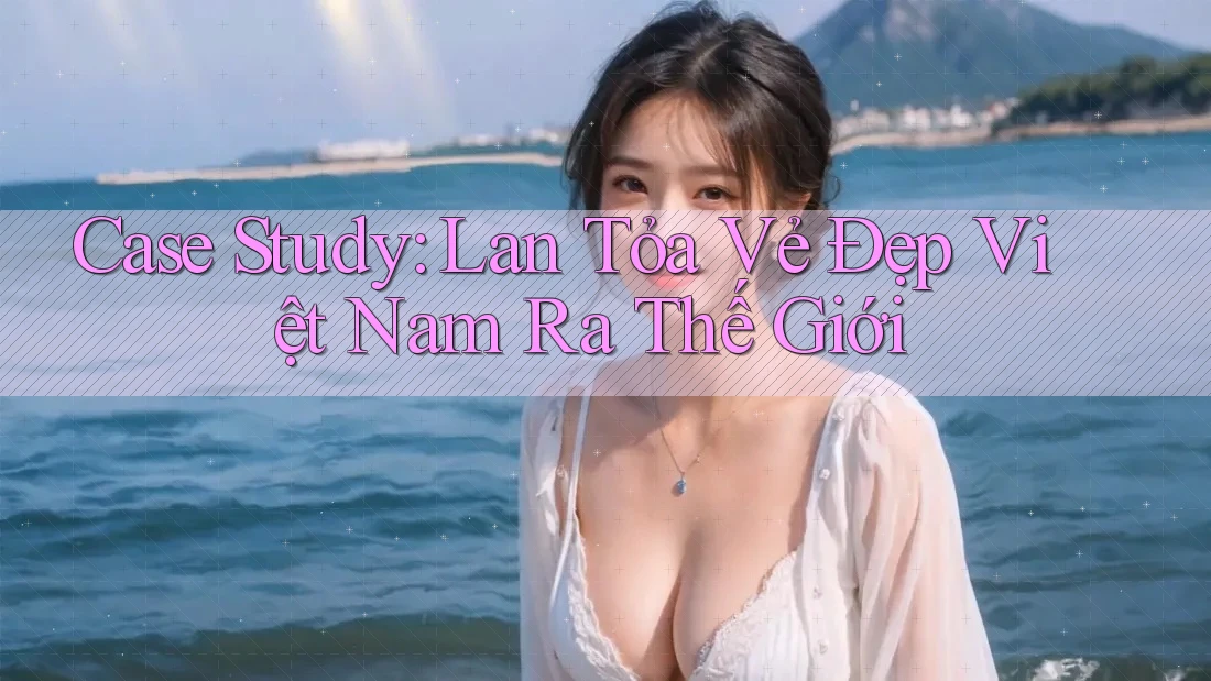 Case Study: Lan Tỏa Vẻ Đẹp Việt Nam Ra Thế Giới