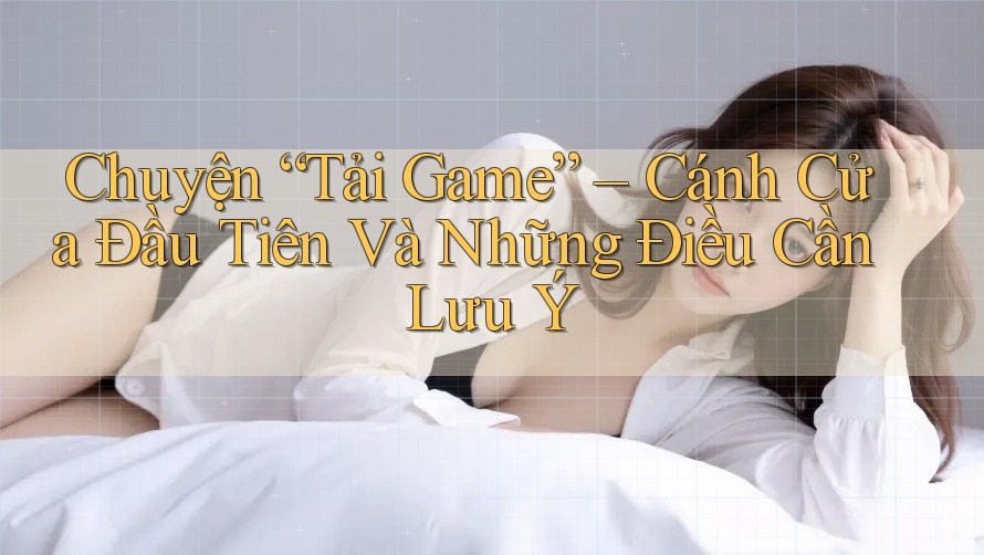 Chuyện “Tải Game” – Cánh Cửa Đầu Tiên Và Những Điều Cần Lưu Ý