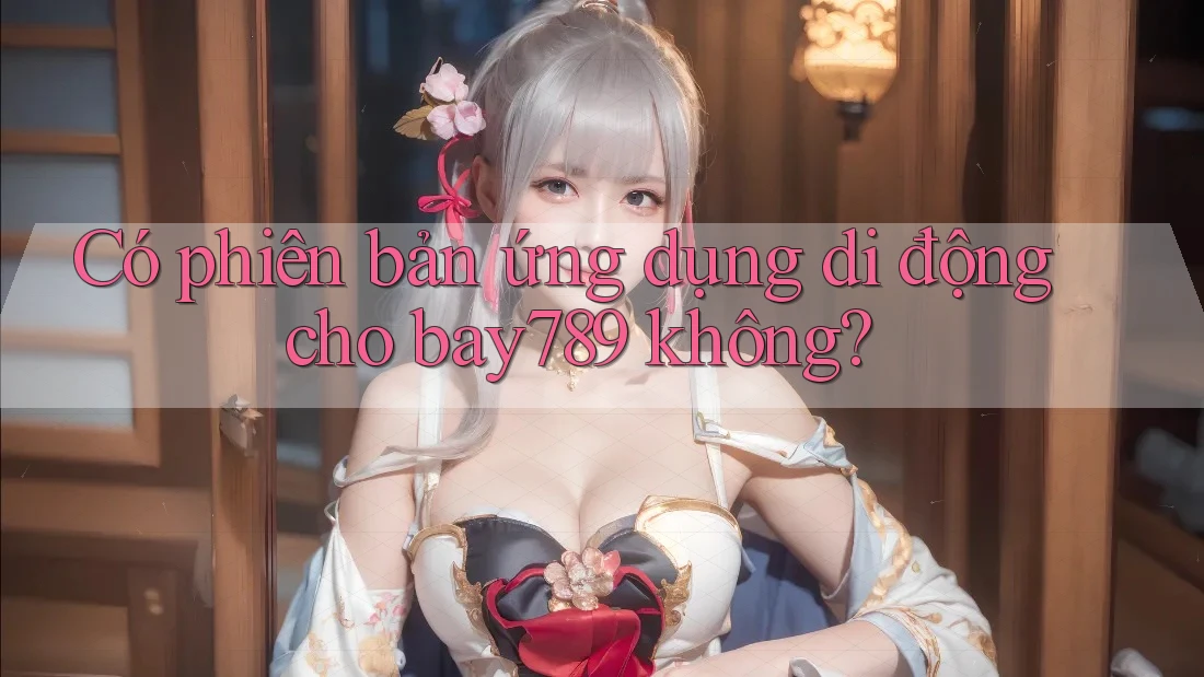 Có phiên bản ứng dụng di động cho bay789 không? Có phiên bản ứng dụng di động cho bay789 không?