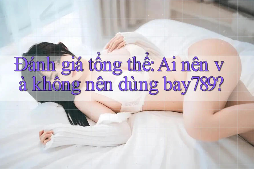 Đánh giá tổng thể: Ai nên và không nên dùng bay789?