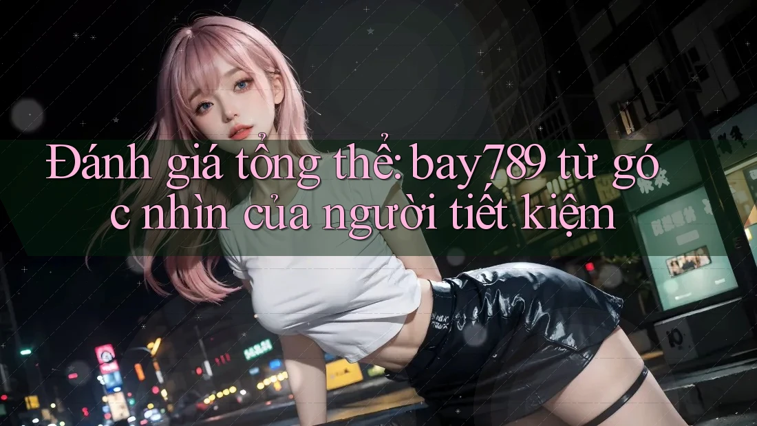 Đánh giá tổng thể: bay789 từ góc nhìn của người tiết kiệm Đánh giá tổng thể: bay789 từ góc nhìn của người tiết kiệm
