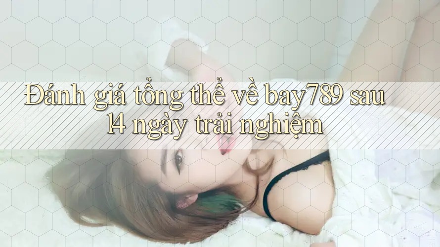 Đánh giá tổng thể về bay789 sau 14 ngày trải nghiệm