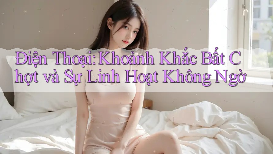 Điện Thoại: Khoảnh Khắc Bất Chợt và Sự Linh Hoạt Không Ngờ