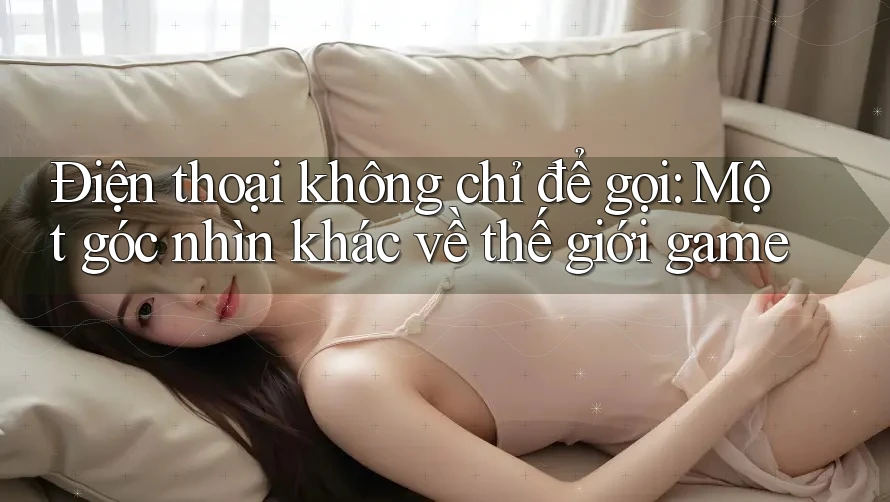 Điện thoại không chỉ để gọi: Một góc nhìn khác về thế giới game