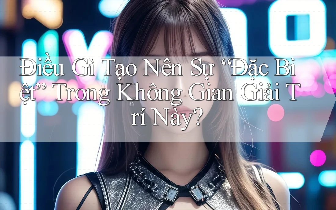 Điều Gì Tạo Nên Sự “Đặc Biệt” Trong Không Gian Giải Trí Này?