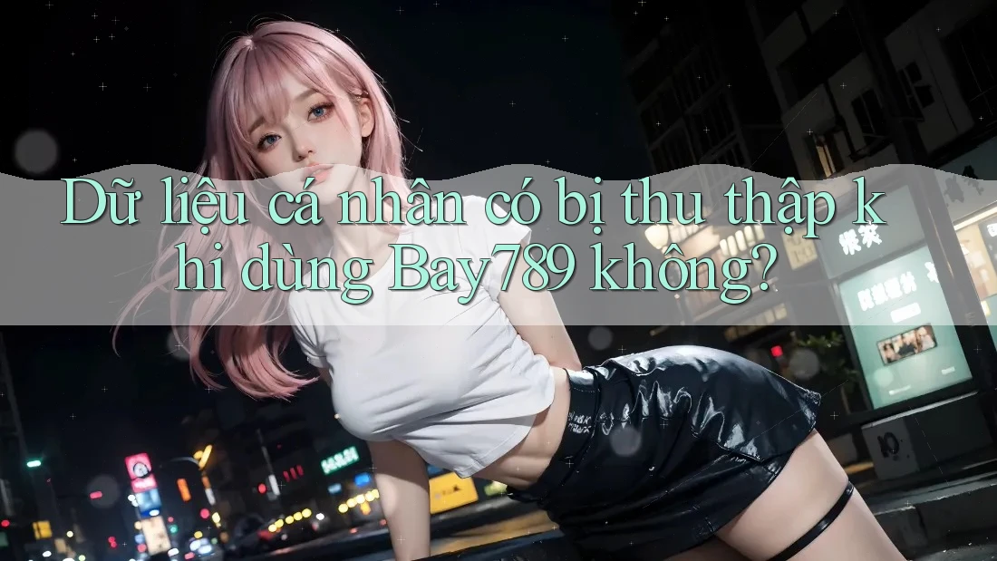 Dữ liệu cá nhân có bị thu thập khi dùng Bay789 không? Dữ liệu cá nhân có bị thu thập khi dùng Bay789 không?