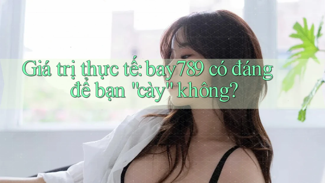 Giá trị thực tế: bay789 có đáng để bạn “cày” không?