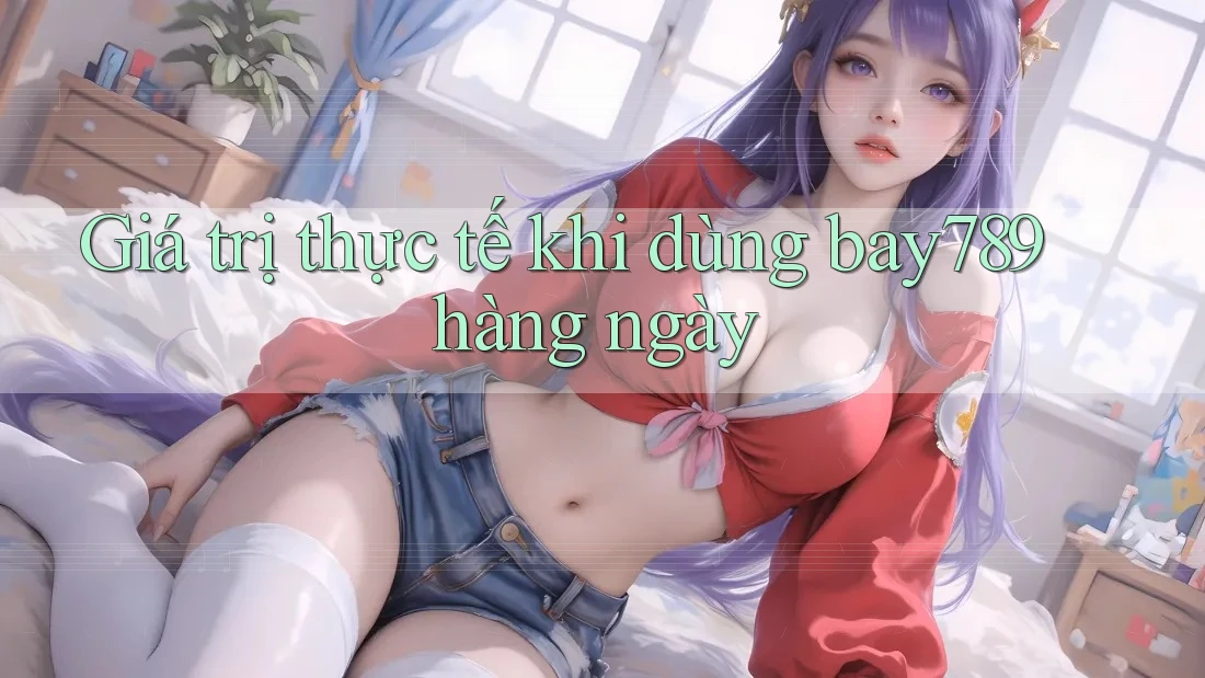 Giá trị thực tế khi dùng bay789 hàng ngày Giá trị thực tế khi dùng bay789 hàng ngày