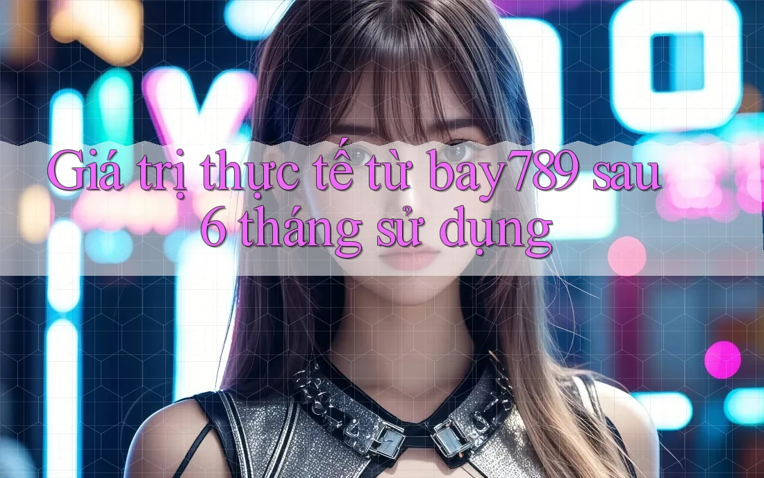Giá trị thực tế từ bay789 sau 6 tháng sử dụng Giá trị thực tế từ bay789 sau 6 tháng sử dụng
