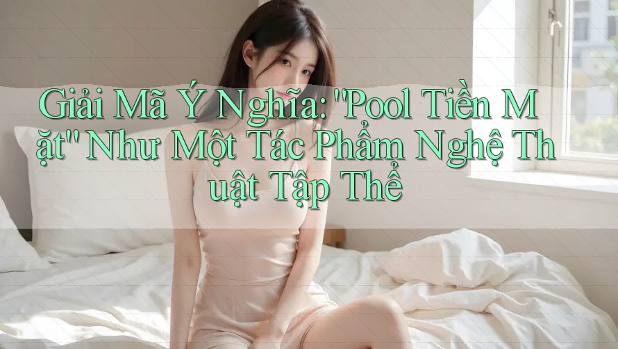 Giải Mã Ý Nghĩa: “Pool Tiền Mặt” Như Một Tác Phẩm Nghệ Thuật Tập Thể