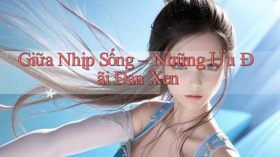 Giữa Nhịp Sống – Những Ưu Đãi Đan Xen Giữa Nhịp Sống – Những Ưu Đãi Đan Xen