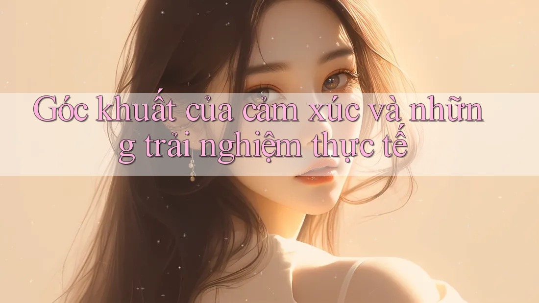 Góc khuất của cảm xúc và những trải nghiệm thực tế Góc khuất của cảm xúc và những trải nghiệm thực tế