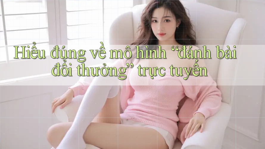 Hiểu đúng về mô hình “đánh bài đổi thưởng” trực tuyến