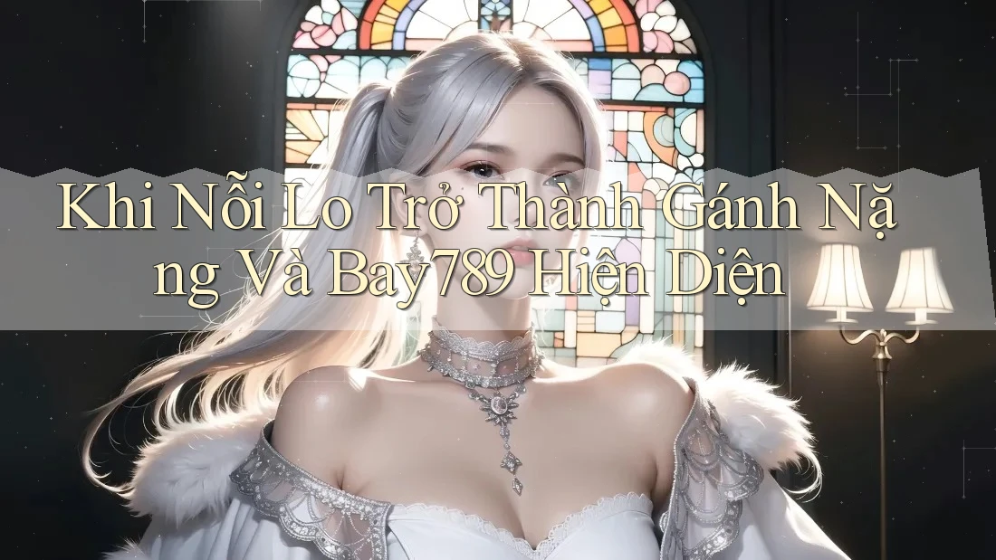 Khi Nỗi Lo Trở Thành Gánh Nặng Và Bay789 Hiện Diện