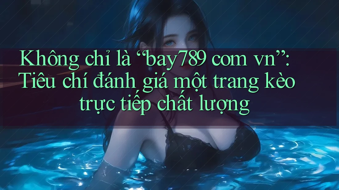 Không chỉ là “bay789 com vn”: Tiêu chí đánh giá một trang kèo trực tiếp chất lượng