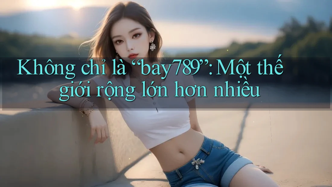 Không chỉ là “bay789”: Một thế giới rộng lớn hơn nhiều