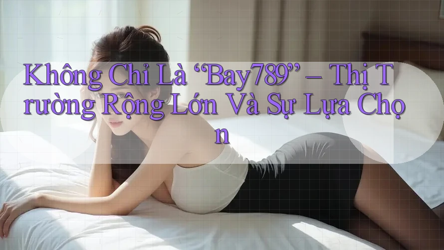 Không Chỉ Là “Bay789” – Thị Trường Rộng Lớn Và Sự Lựa Chọn