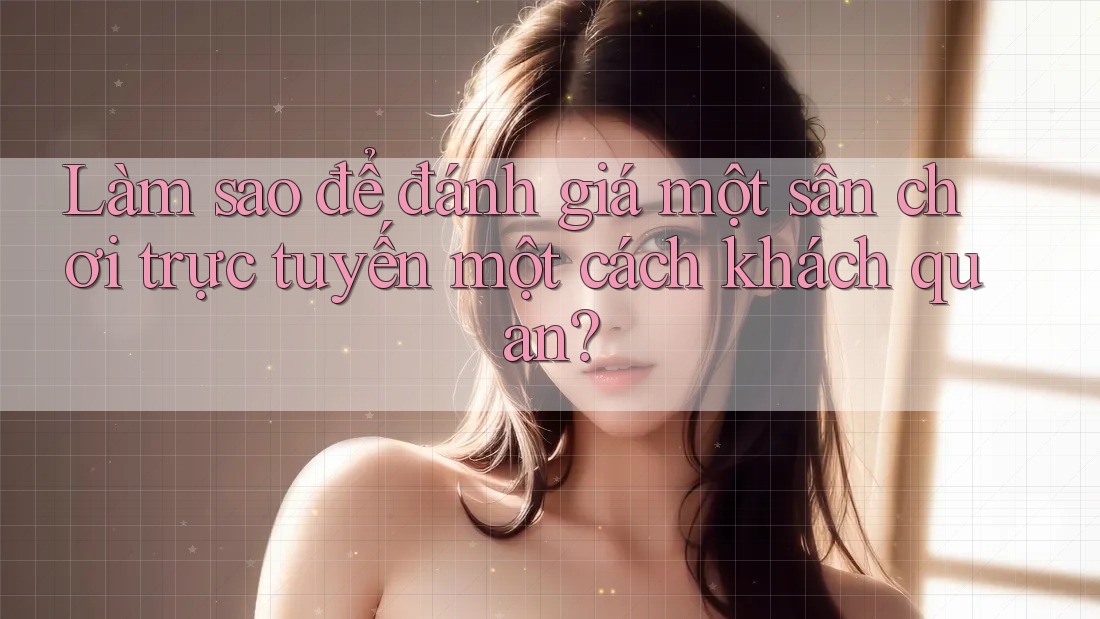 Làm sao để đánh giá một sân chơi trực tuyến một cách khách quan?