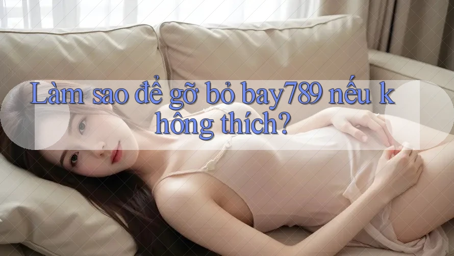 Làm sao để gỡ bỏ bay789 nếu không thích?