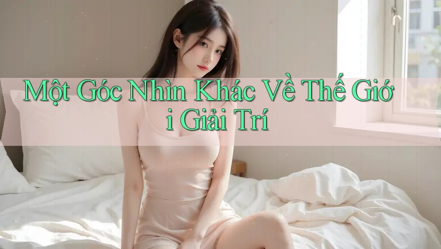 Một Góc Nhìn Khác Về Thế Giới Giải Trí Một Góc Nhìn Khác Về Thế Giới Giải Trí