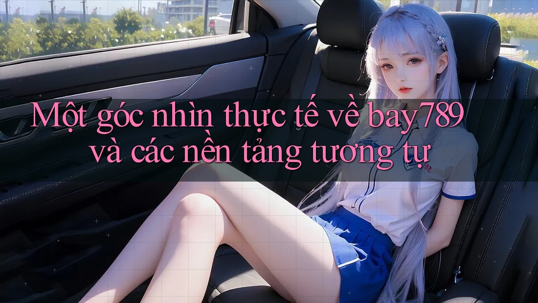 Một góc nhìn thực tế về bay789 và các nền tảng tương tự