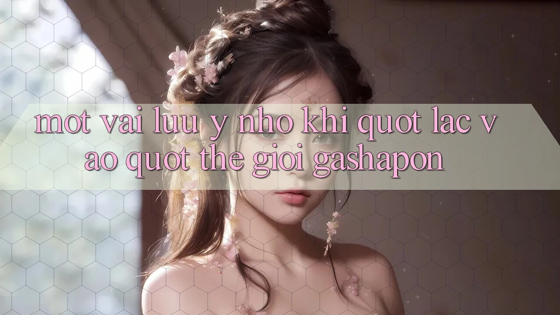 Một Vài Lưu ý Nhỏ Khi " Lạc Vào" Thế Giới Gashapon Một Vài Lưu ý Nhỏ Khi " Lạc Vào" Thế Giới Gashapon