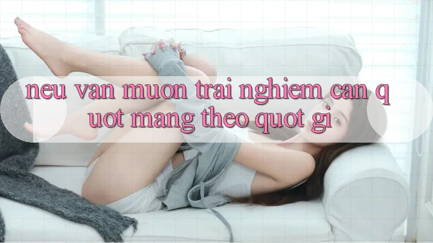 Nếu Vẫn Muốn Trải Nghiệm: Cần " Mang Theo" Gì?